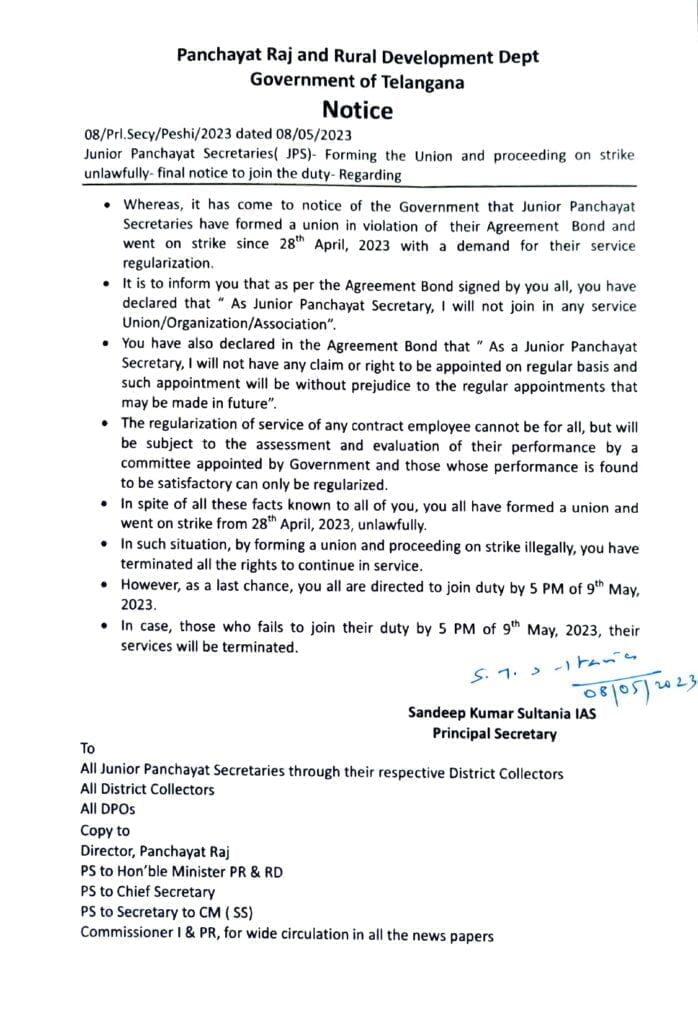 Junior Panchayat Secretaries( JPS)- Forming the Union and proceeding on strike
unlawfuly- final notice to join the duty- Regarding
Whereas, it has come to notice of the Government that Junior Panchayat
Secretaries have formed a union in violation of their Agreement Bond and
went on strike since 28" April, 2023 with a demand for their service
regularization.
" It is to inform you that as per the Agreement Bond signed by you all, you have
declared that " As Junior Panchayat Secretary, I will not join in any service
Union/Organization/Association".
You have also declared in the Agreement Bond that " As a Junior Panchayat
Secretary, I will not have any claim or right to be appointed on regular basis and
such appointment will be without prejudice to the regular appointments that
may be made in future".
The regularization of service of any contract employee cannot be for all, but will
be subject to the assessment and evaluation of their performance by a
committee appointed by Government and those whose performance is found
to be satisfactory can only be regularized.
Notice
In spite of all these facts known to all of you, you all have formed a union and
went on strike from 28" April, 2023, unlawfully.
In such situation, by forming a union and proceeding on strike illegally, you have
terminated all the rights to continue in service.
However, as a last chance, you all are directed to join duty by 5 PM of gth May, 2023.
In case, those who fails to join their duty by 5 PM of 9h May, 2023, their
services will be terminated.
