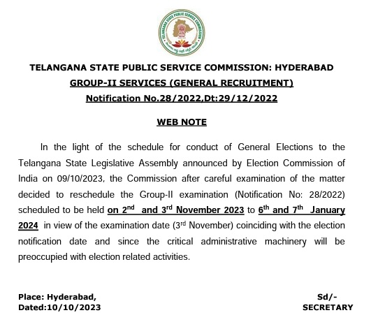 In the light of the schedule for conduct of General Elections to the Telangana State Legislative Assembly announced by Election Commission of India on 09/10/2023, the Commission after careful examination of the matter decided to reschedule the Group-II examination (Notification No: 28/2022) scheduled to be held on 2nd and 3rd November 2023 to 6th and 7th January 2024 in view of the examination date (3rd November) coinciding with the election notification date and since the critical administrative machinery will be preoccupied with election related activities.