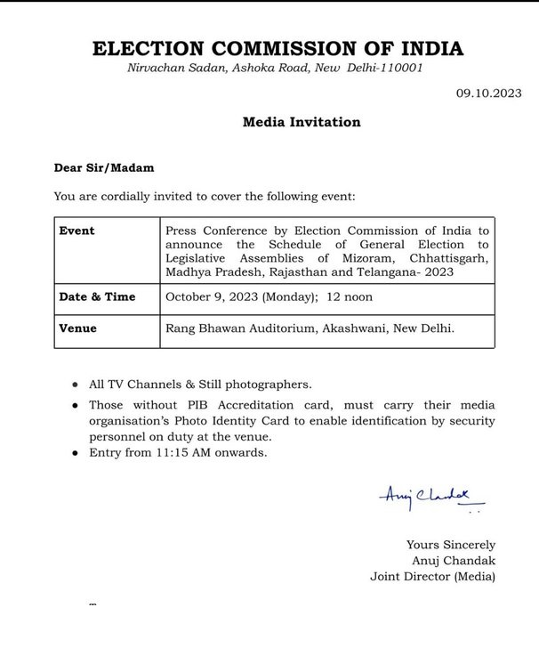 ELECTION COMMISSION OF INDIA Nimachan Sadan, Asho1o2 Road, New Delhi-110001 
09.10.2023 
Media Invitation 
Dear Sir/Madam 
You are cordially invited to cover the following event: 
Event Press Conference by Election Commission of India to announce the Schedule of General Election to Legislative Assemblies of Mizoram, Chhattisgarh, Madhya Pradesh, Rajasthan and Telangana- 2023 Date & Time October 9, 2023 (Monday); 12 noon Venue Rang Bhawan Auditorium, Akashwani, New Delhi. 
• All TV Channels & Still photographers. • Those without PIB Accreditation card, must carry their media organisation's Photo Identity Card to enable identification by security personnel on duty at the venue. • Entry from 11:15 AM onwards. 

Yours Sincerely Anuj Chandak Joint Director (Media) 

