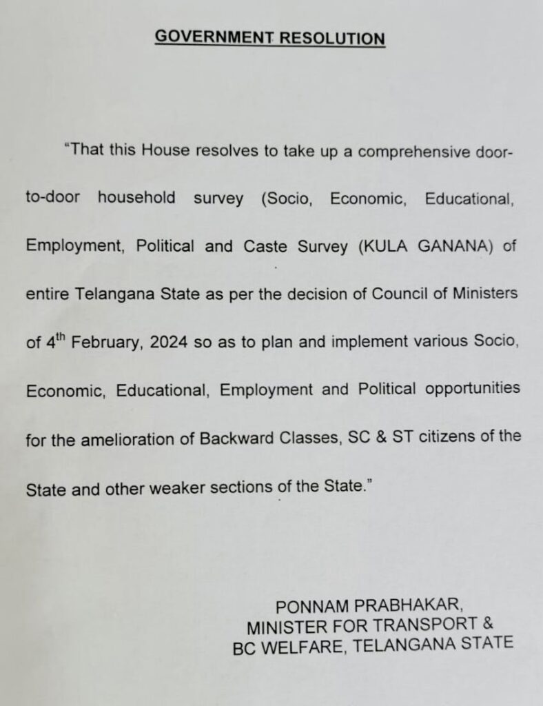 GOVERNMENT RESOLUTION  
"That this House resolves to take up a comprehensive door-to-door household survey (Socio, Economic, Educational, Employment, Political and Caste Survey (KULA GANANA) of entire Telangana State as per the decision of Council of Ministers of 4th February, 2024 so as to plan and implement various Socio. Economic, Educational, Employment and Political opportunities for the amelioration of Backward Classes, SC & ST citizens of the State and other weaker sections of the State." 
PONNAM PRABHAKAR, MINISTER FOR TRANSPORT & BC WELFARE. TELANGANA STATE 

