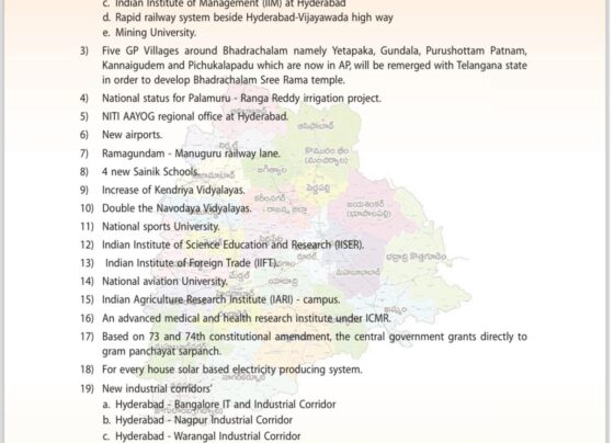 1) Restart of Information Technology and Investment Region (ITIR) project in Hyderabad, which was withdrawn by BJP government earlier. 2) According to The AP Reorganisation Act-2014 a. Railway Coach Factory at Kazipet b. Bayyaram steel factory c. Indian Institute of Management (IIM) at Hyderabad d. Rapid railway system beside Hyderabad-Viiayawada high way e. Mining University. 3) Five GP Villages around Bhadrachalam namely Yetapaka, Gundala, Purushottam Patnam, Kannaigudem and Pichukalapadu which are now in AP, will be remerged with Telangana state in order to develop Bhadrachalam Sree Rama temple. 4) National status for Palamuru - Ranga Reddy irrigation project. 5) NITI AAYOG regional office at Hyderabad. 6) New airports. 7) Ramagundam - Manuguru railway lane. 8) 4 new Sainik Schools. 9) Increase of Kendriya Vidyalayas 1 0) Double the Navodaya Vidyalayas. 1 1 ) National Sports University 12) National sports University. Indian Institute of Science Education and Research (USER). 13) Indian Institute of Foreign Trade (IIFT) 14) National aviation University. A ono 15) Indian Agriculture Research Institute (IARI) - campus. 16) An advanced medical and health research institute under ICMR. 17) Based on 73 and 74th constitutional amendment, the central government grants directly to gram panchayat sarpanch. 18) For every house solar based electricity producing system. 19) New industrial corridors' a. Hyderabad - Bangalore IT and Industrial Corridor b. Hyderabad - Nagpur Industrial Corridor c. Hyderabad - Warangal Industrial Corridor d. Hyderabad - Miryalaguda through Nalgonda Industrial Corridor e. Singareni Industrial Corridor. 20) International standards Cultural and entertainment Hub. 21) National status for Medaram Sammakka- Saralamma Jatara (Festival). 22) New dry port. 23) Supreme court bench at Hyderabad.
