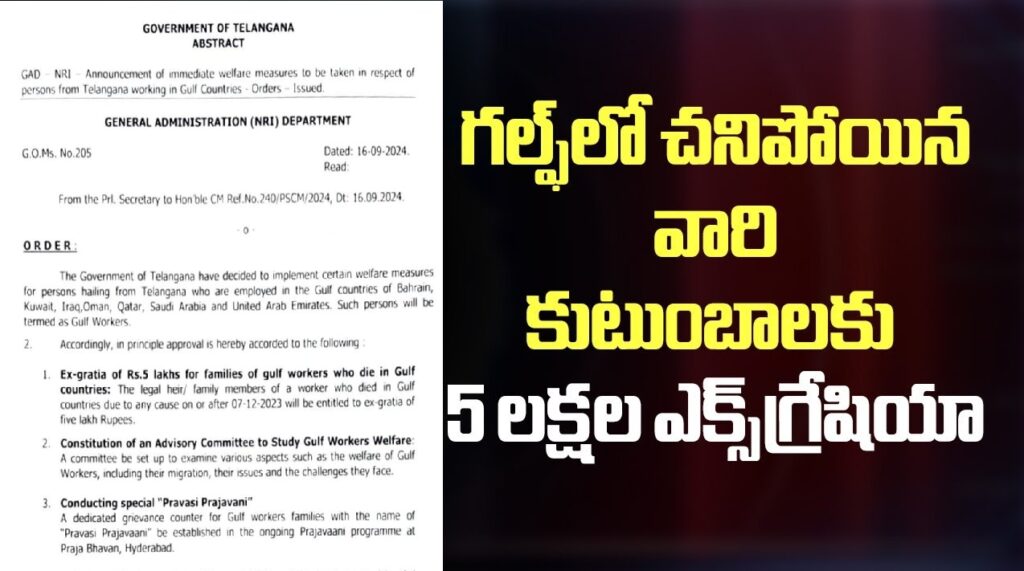 GOVERNMENT OF TELANGANA ABSTRACT GAD NRI Announcement of immediate welfare measures to be taken in respect of persons from Telangana working in Gulf Countries - Orders Issued. GENERAL ADMINISTRATION (NRI) DEPARTMENT G.O.Ms. No.205 Dated: 16.09.2024. Read: From the Pd. Secretary to Honble CM Ref No 240/PSCM/2024, Dt 16 09 2024 ORDER: The Government of Telangana have decided to implement certain welfare measures for persons hailing from Telangana who are employed in the Gulf countries of Bahrain, Kuwait, Iraq,Oman, Qatar, Saudi Arabia and United Arab Emirates. Such persons will be termed as Gulf Workers. 2. Accordingly, in principle approval 6 hereby accorded to the following 1 Ex-gratia of Rs.S lakhs for families of gulf workers who die in Gulf countries: The legal hee/ family members of a worker who died in Gulf countries due to any cause on or after 07-12-2023 will be entitled to es grata of five lakh Rupees. 2 Constitution of an Advisory Committee to Study Gulf Workers Welfare. A committee be set up to examine various aspects such as the welfare of Gulf Workers, including thee migration, thee issues and the challenges they face. 3. Conducting special "Pravasi Prajavani" A dedicated grievance counter for Gulf workers families with the name of "Pravasi Praiavaani" be established in the ongoing Praiavaani programme at Praia Bhavan, Hyderabad 4. Priority admission to the children of Gulf workers in Govt. Residential Schools Children of Gulf workers will be provided admission on a priority bass in Government Residential Schools. 3. The General Administration Department, the Planning Department and all the Departments that implement the Residential Schools program will take further action to implement the above initiatives in a time bound manner. (BY ORDER AND IN THE NAME OF THE GOVERNOR OF TELANGANA) SANTHI KUMARI CHIEF SECRETARY TO GOVERNMENT To The Secy. to Govt., (Political), Genl. Admn. Dept., The Prl. Secretary to Govt., (PIg.) / Prl. Secy to Govt., (BCW) / Prl. Secy. to Govt., (Edn) / Prl. Secy. to Govt., (SCD) Dept., The Secy., to Govt., (TW) Dept., / Secy., to Govt., (MW) Dept., CODY to: The Spl.Chief Secretary to Government, Finance Department. The Finance (EBS.I) Department The Principal Secretary to Chief Minister, The P.S to Hon'ble Minister for Transport, BC Welfare, Sn Adi Srinwas, Govt. Whip, MIA, Vemulawada, The OSD to CM (VS), The OSD to Chief Secretary to Government, The PS to Secretary to Govt. (Poll.) The PS to Joint Secretary to Govt. (Protocol) SF/SC. /1 FORWARDED BY ORDER // SECTION OFFICER