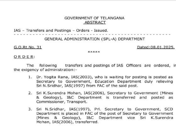 GOVERNMENT OF TELANGANA ABSTRACT IAS – Transfers and Postings – Orders – Issued. GENERAL ADMINISTRATION (SPL-A) DEPARTMENT G.O.Rt.No. 31 Dated: 08.01.2025 ORDER: The following transfers and postings of IAS Officers are ordered, in the exigency of administration: Dr. Yogita Rana, IAS (2003), who is waiting for posting, is posted as Secretary to Government, Education Department duly relieving Sri N. Sridhar, IAS (1997) from FAC of the said post. Sri K. Surendra Mohan, IAS (2006), Secretary to Government (Mines & Geology), I&C Department is transferred and posted as Commissioner, Transport. Sri N. Sridhar, IAS (1997), Prl. Secretary to Government, SCD Department is placed in FAC of the post of Secretary to Government (Mines & Geology), I&C Department vice Sri K. Surendra Mohan, IAS (2006), transferred.