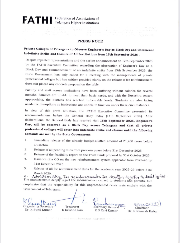 PRESS NOTE
Federation of Associations of Telangana Higher Institutions (FATHI)Private Colleges of Telangana to Observe Engineer’s Day as Black Day and Commence Indefinite Strike and Closure of All Institutions from 15th September 2025Despite repeated representations and the earlier announcement on 12th September 2025 by the FATHI Executive Committee regarding the observance of Engineer’s Day as a Black Day and the commencement of an indefinite strike from 15th September 2025, the State Government has only called for a meeting with private professional college managements. However, no clarity has been provided on the release of fee reimbursement dues, nor has any concrete proposal been placed on the table.Faculty and staff across private institutions have been suffering without salaries for several months. Families are unable to meet basic needs, and with the Dussehra season approaching, the hardship has become unbearable. Students are also facing severe academic disruptions as institutions are unable to function under these circumstances.In light of this critical situation, the FATHI Executive Committee placed its recommendations before the General Body on 14th September 2025. After deliberations, the General Body resolved that 15th September 2025, Engineer’s Day, will be observed as a Black Day across Telangana. Furthermore, all private professional colleges will go on an indefinite strike and remain closed until the following demands are addressed by the State Government:Immediate release of the already budget-allotted amount of ₹1,200 crore before Dussehra.Clearance of all pending dues from previous years before 31st December 2025.Release of the feasibility report on the Trust Bank proposal by 31st October 2025.Issuance of a Government Order (GO) on the new reimbursement system applicable from 2025–26 by 31st December 2025.Settlement of all fee reimbursement dues for the academic year 2025–26 before 31st March 2026.Resolution of admission policy, fee reimbursement, and fee fixation issues collectively by the Government.The managements deeply regret the inconvenience caused to students and parents but emphasize that the responsibility for this unprecedented crisis lies entirely with the Government of Telangana.Signed by:Dr. K Sunil Kumar, Organising SecretaryK Krishna Rao, TreasurerK S Ravi Kumar, Secretary GeneralDr. N Ramesh Babu, Chairman